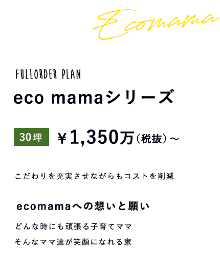 fullorder plan ecomamaシリーズ 30坪 \1,350万(税抜)~ こだわりを充実させながらもコストを削減 ecomamaへの想いと願い どんな時にも頑張る子育てママそんなママ達が笑顔になれる家