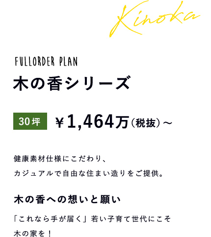 fullorder plan 木の香シリーズ 30坪 \1,464万(税抜)~ 健康素材仕様にこだわり、カジュアルで自由な住まい造りをご提供。 木の香への想いと願い「これなら手が届く」若い子育て世代にこそ木の家を!