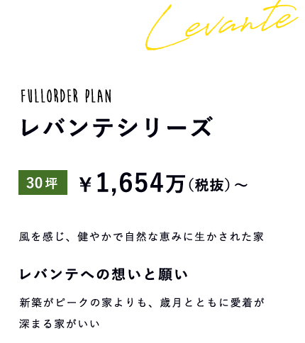 fullorder plan レバンテシリーズ 30坪 \1,654万(税抜)~ 風を感じ、健やかで自然な恵みに生かされた家 レバンテへの想いと願い 新築がピークの家よりも、歳月とともに愛着が深まる家がいい