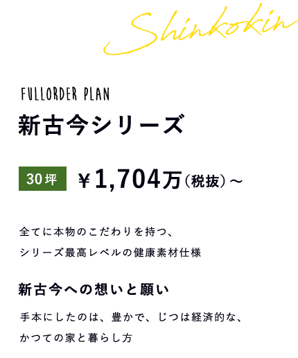 fullorder plan 新古今シリーズ 30坪 \1,704万(税抜)~ 全てに本物のこだわりを持つ、シリーズ最高レベルの健康素材仕様 新古今への想いと願い 手本にしたのは、豊かで、じつは経済的な、かつての家と暮らし方